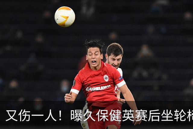 又伤一人！曝久保健英赛后坐轮椅离开赛场 将接受检查
